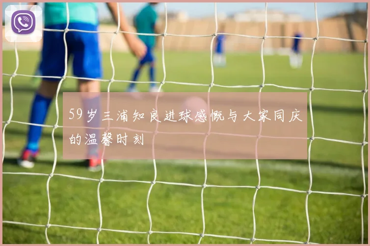 59岁三浦知良进球感慨与大家同庆的温馨时刻