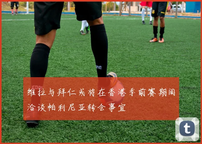 维拉与拜仁或将在香港季前赛期间洽谈帕利尼亚转会事宜