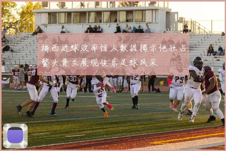 梅西进球效率惊人数据揭示他独占鳌头费兰展现快乐足球风采